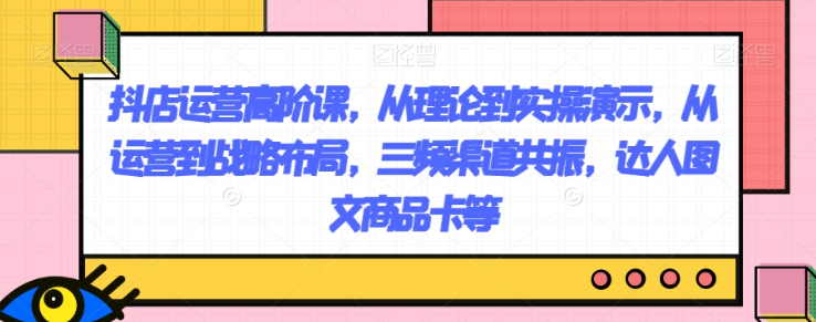 抖店运营高阶课，从理论到实操演示，从运营到战略布局，三频渠道共振，达人图文商品卡等