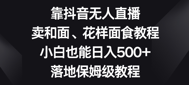 靠抖音无人直播，卖和面、花样面试教程，小白也能日入500+，落地保姆级教程【揭秘】