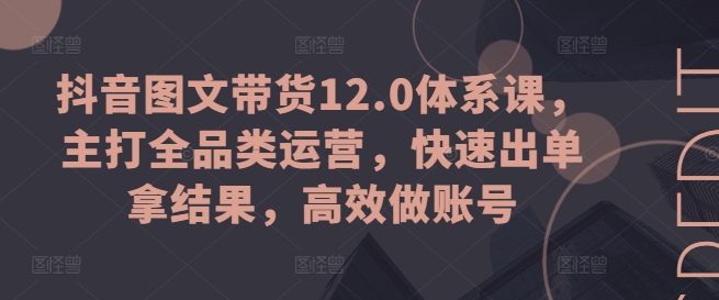 抖音图文带货12.0体系课，主打全品类运营，快速出单拿结果，高效做账号